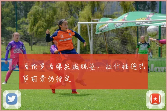 马伦罗马爆发成镜鉴，拉什福德巴萨前景仍待定