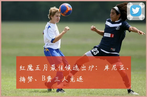 红魔五月最佳候选出炉：库尼亚、梅努、B费三人竞逐