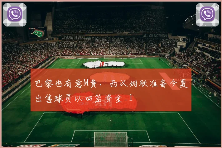 巴黎也有意M费，西汉姆联准备今夏出售球员以回笼资金_1